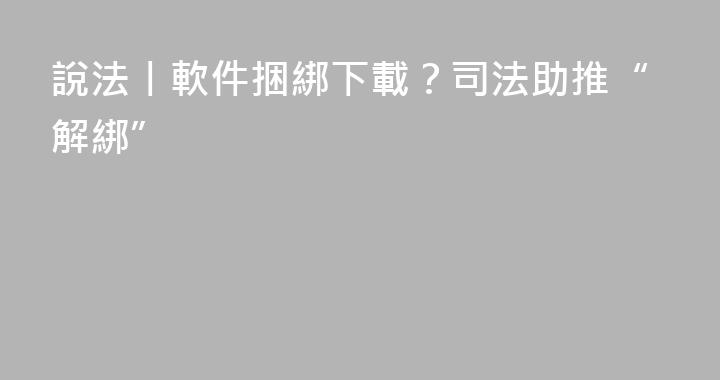 說法丨軟件捆綁下載?司法助推“解綁”
