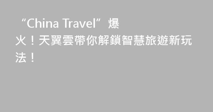 “China Travel”爆火！天翼雲帶你解鎖智慧旅遊新玩法！