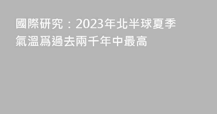 國際研究：2023年北半球夏季氣溫爲過去兩千年中最高