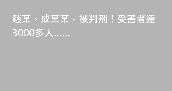 趙某、成某某，被判刑！受害者達3000多人……