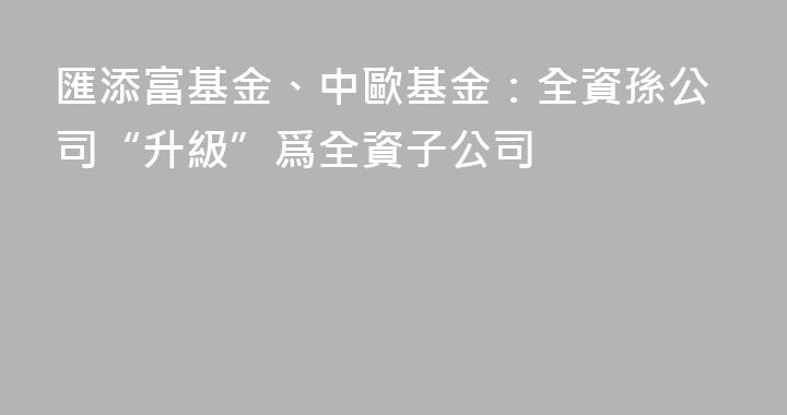 匯添富基金、中歐基金：全資孫公司“升級”爲全資子公司