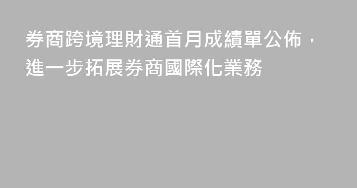 券商跨境理財通首月成績單公佈，進一步拓展券商國際化業務