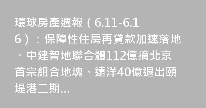環球房產週報（6.11-6.16）：保障性住房再貸款加速落地、中建智地聯合體112億摘北京首宗組合地塊、遠洋40億退出頤堤港二期…