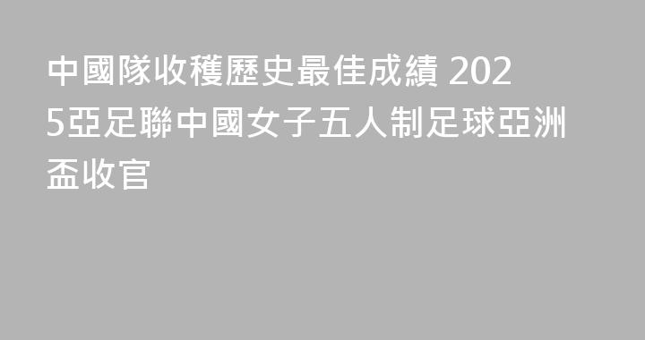 中國隊收穫歷史最佳成績 2025亞足聯中國女子五人制足球亞洲盃收官