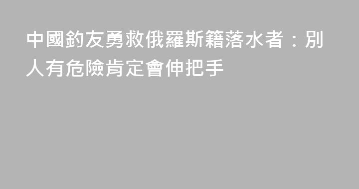中國釣友勇救俄羅斯籍落水者：別人有危險肯定會伸把手