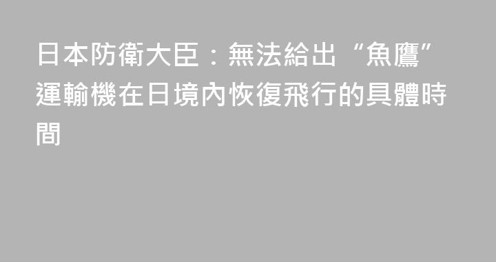 日本防衛大臣：無法給出“魚鷹”運輸機在日境內恢復飛行的具體時間