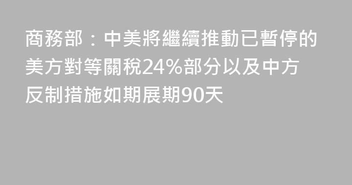 商務部：中美將繼續推動已暫停的美方對等關稅24%部分以及中方反制措施如期展期90天