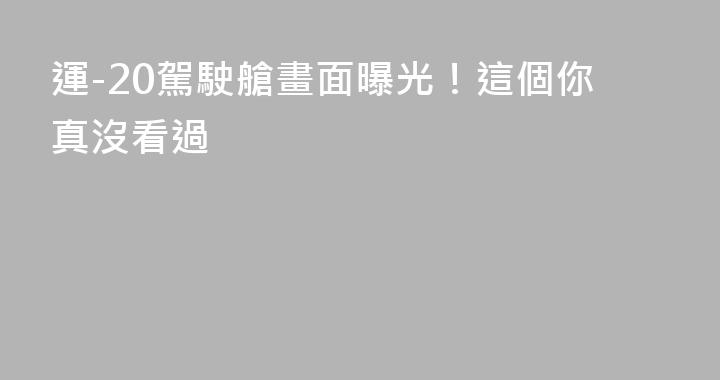 運-20駕駛艙畫面曝光！這個你真沒看過
