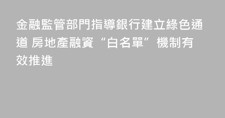 金融監管部門指導銀行建立綠色通道 房地產融資“白名單”機制有效推進