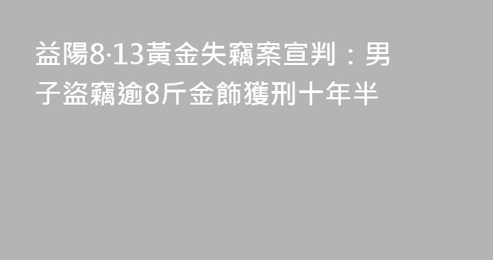 益陽8·13黃金失竊案宣判：男子盜竊逾8斤金飾獲刑十年半