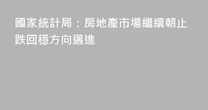 國家統計局：房地產市場繼續朝止跌回穩方向邁進