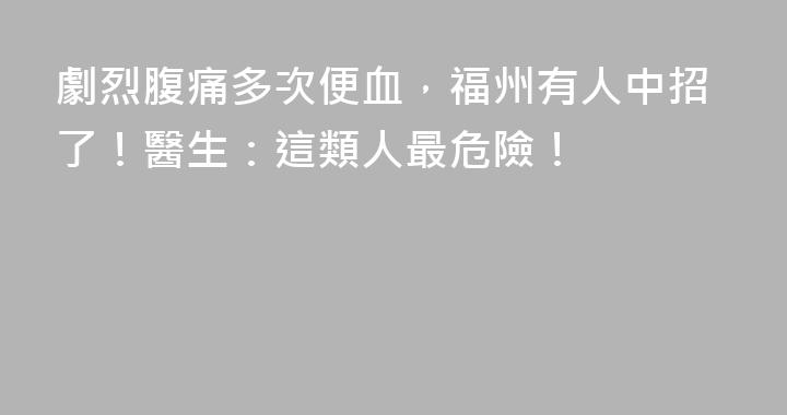 劇烈腹痛多次便血，福州有人中招了！醫生：這類人最危險！