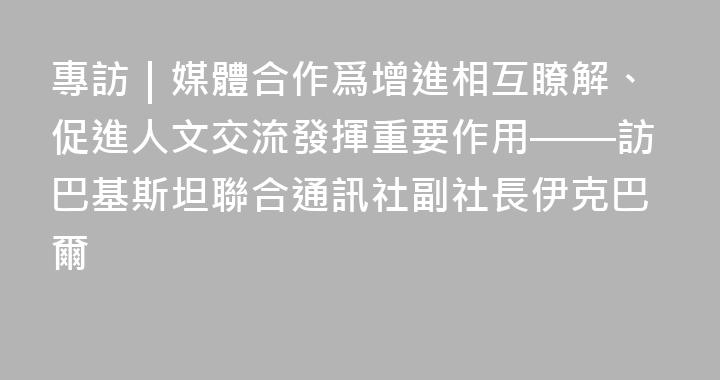 專訪｜媒體合作爲增進相互瞭解、促進人文交流發揮重要作用——訪巴基斯坦聯合通訊社副社長伊克巴爾