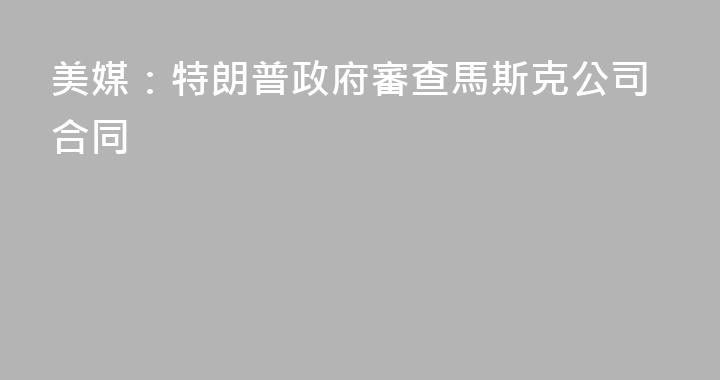 美媒：特朗普政府審查馬斯克公司合同