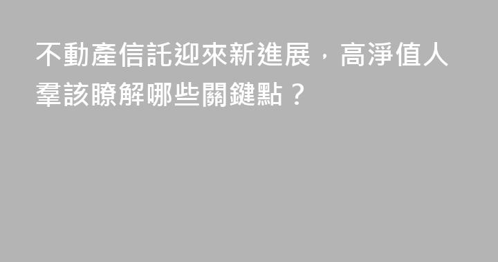 不動產信託迎來新進展，高淨值人羣該瞭解哪些關鍵點？