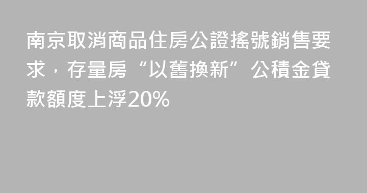 南京取消商品住房公證搖號銷售要求，存量房“以舊換新”公積金貸款額度上浮20%