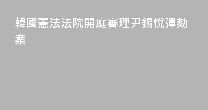 韓國憲法法院開庭審理尹錫悅彈劾案