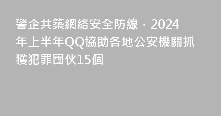 警企共築網絡安全防線，2024年上半年QQ協助各地公安機關抓獲犯罪團伙15個