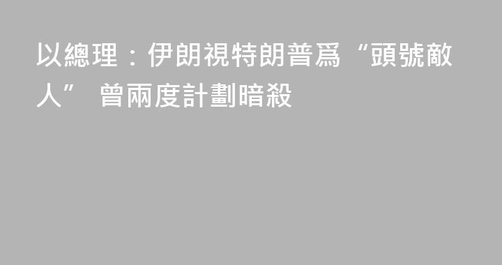 以總理：伊朗視特朗普爲“頭號敵人” 曾兩度計劃暗殺