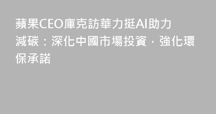 蘋果CEO庫克訪華力挺AI助力減碳：深化中國市場投資，強化環保承諾
