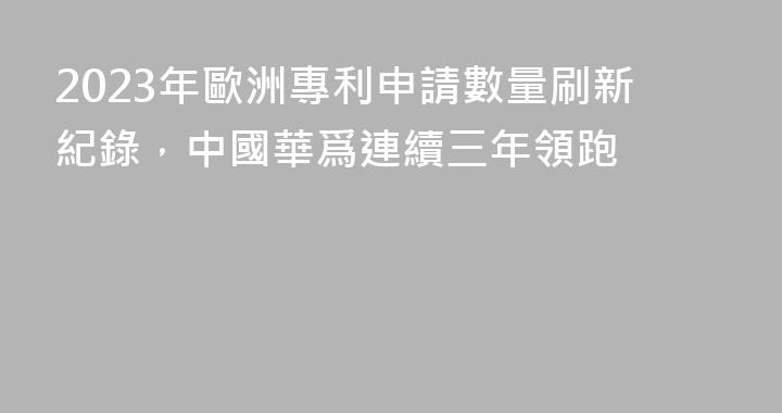 2023年歐洲專利申請數量刷新紀錄，中國華爲連續三年領跑
