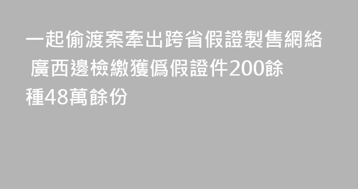 一起偷渡案牽出跨省假證製售網絡 廣西邊檢繳獲僞假證件200餘種48萬餘份