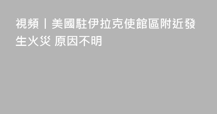 視頻丨美國駐伊拉克使館區附近發生火災 原因不明