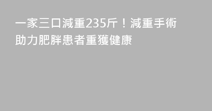 一家三口減重235斤！減重手術助力肥胖患者重獲健康