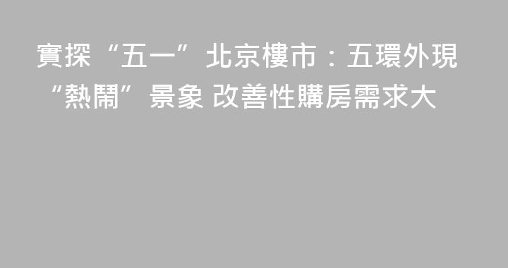 實探“五一”北京樓市：五環外現“熱鬧”景象 改善性購房需求大