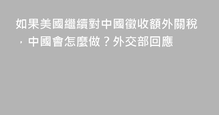 如果美國繼續對中國徵收額外關稅，中國會怎麼做？外交部回應