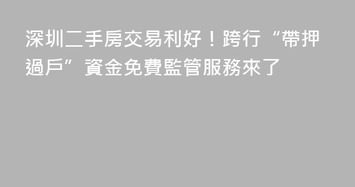 深圳二手房交易利好！跨行“帶押過戶”資金免費監管服務來了