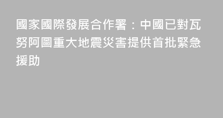 國家國際發展合作署：中國已對瓦努阿圖重大地震災害提供首批緊急援助