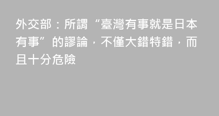 外交部：所謂“臺灣有事就是日本有事”的謬論，不僅大錯特錯，而且十分危險