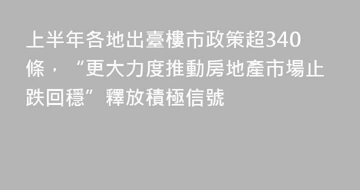 上半年各地出臺樓市政策超340條，“更大力度推動房地產市場止跌回穩”釋放積極信號