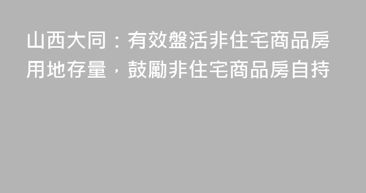 山西大同：有效盤活非住宅商品房用地存量，鼓勵非住宅商品房自持