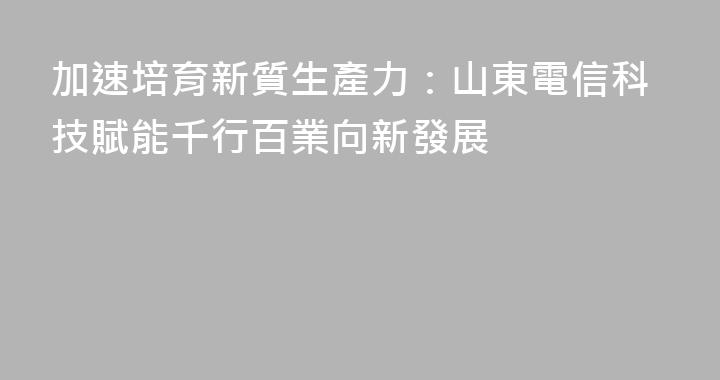 加速培育新質生產力：山東電信科技賦能千行百業向新發展