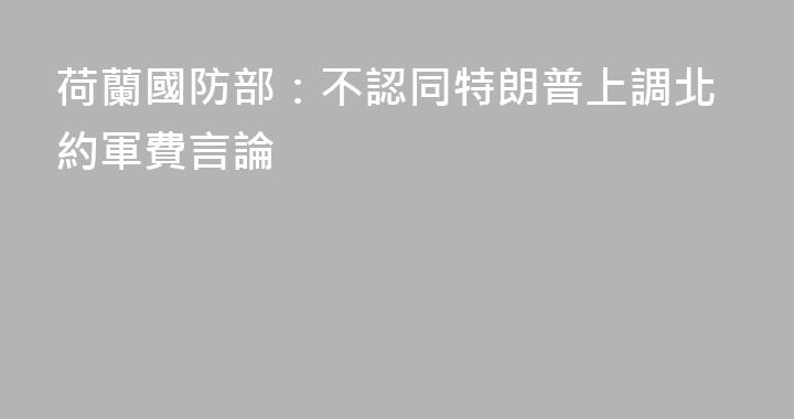 荷蘭國防部：不認同特朗普上調北約軍費言論