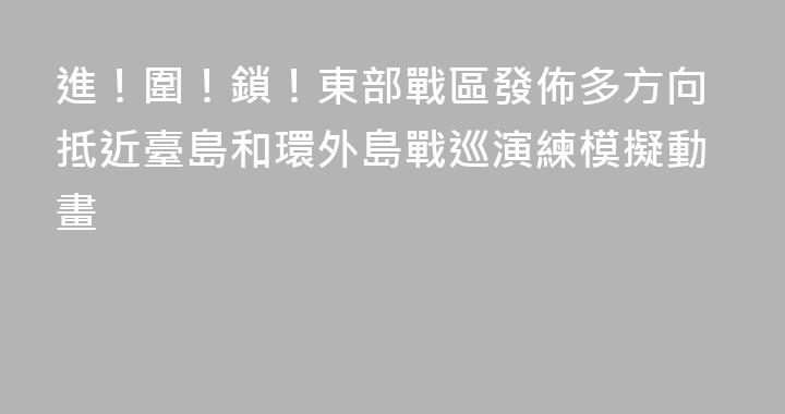 進！圍！鎖！東部戰區發佈多方向抵近臺島和環外島戰巡演練模擬動畫
