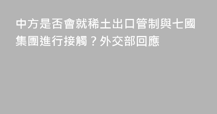 中方是否會就稀土出口管制與七國集團進行接觸？外交部回應