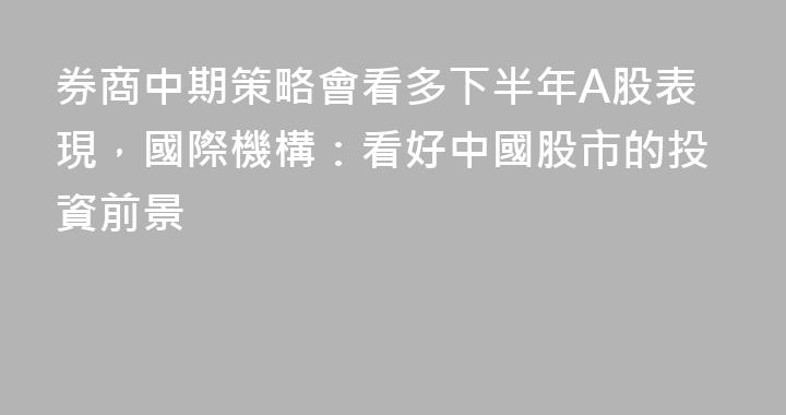 券商中期策略會看多下半年A股表現，國際機構：看好中國股市的投資前景