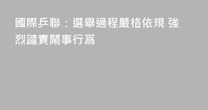 國際乒聯：選舉過程嚴格依規 強烈譴責鬧事行爲