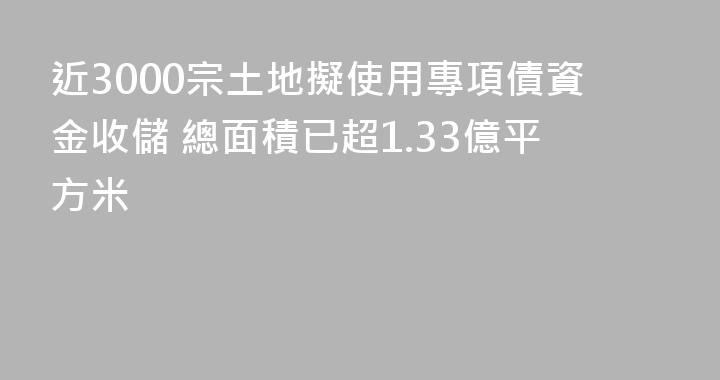 近3000宗土地擬使用專項債資金收儲 總面積已超1.33億平方米