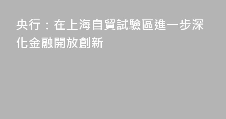 央行：在上海自貿試驗區進一步深化金融開放創新