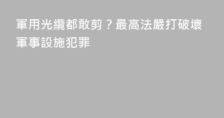 軍用光纜都敢剪？最高法嚴打破壞軍事設施犯罪