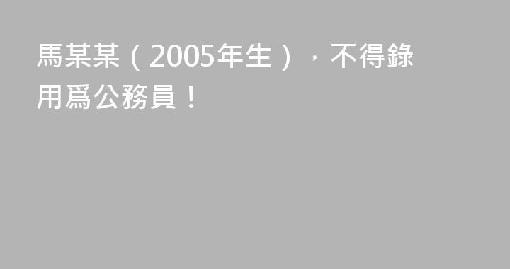 馬某某（2005年生），不得錄用爲公務員！
