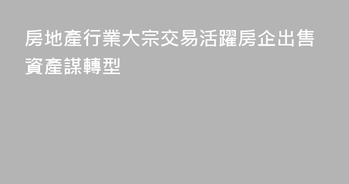 房地產行業大宗交易活躍房企出售資產謀轉型