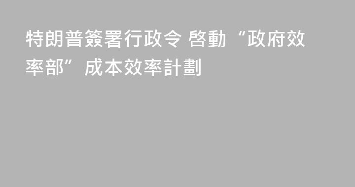 特朗普簽署行政令 啓動“政府效率部”成本效率計劃