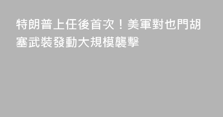 特朗普上任後首次！美軍對也門胡塞武裝發動大規模襲擊
