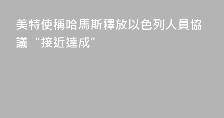 美特使稱哈馬斯釋放以色列人員協議“接近達成”