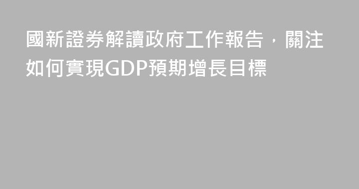 國新證券解讀政府工作報告，關注如何實現GDP預期增長目標